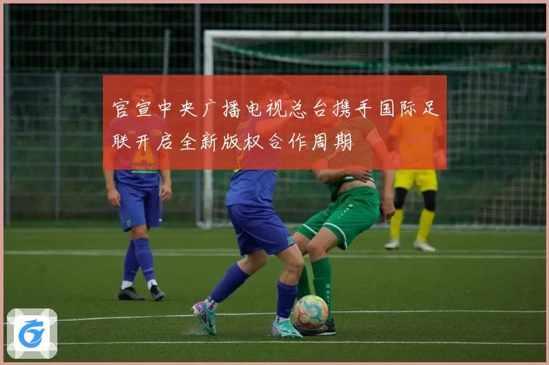 官宣中央广播电视总台携手国际足联开启全新版权合作周期