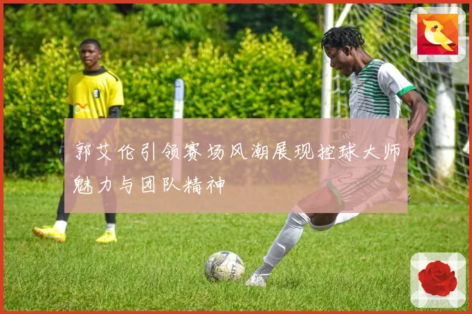 郭艾伦引领赛场风潮展现控球大师魅力与团队精神