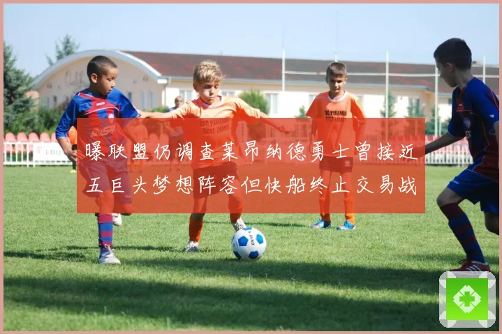 曝联盟仍调查莱昂纳德勇士曾接近五巨头梦想阵容但快船终止交易战术观察