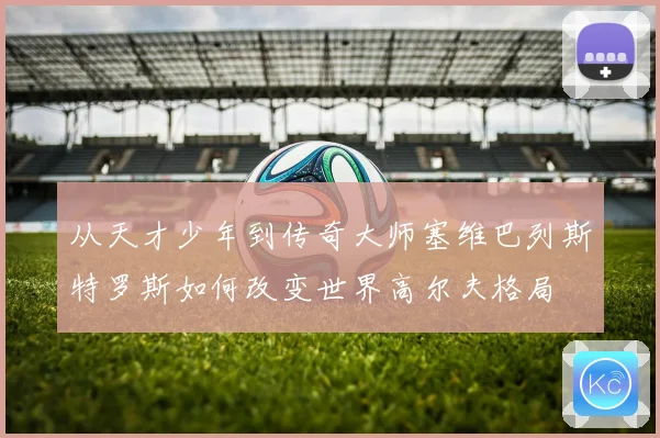 从天才少年到传奇大师塞维巴列斯特罗斯如何改变世界高尔夫格局