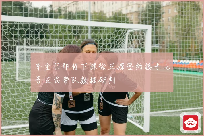 李金羽即将下课徐正源签约接手七号正式带队数据研判