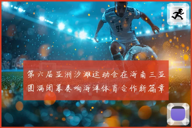 第六届亚洲沙滩运动会在海南三亚圆满闭幕奏响海洋体育合作新篇章