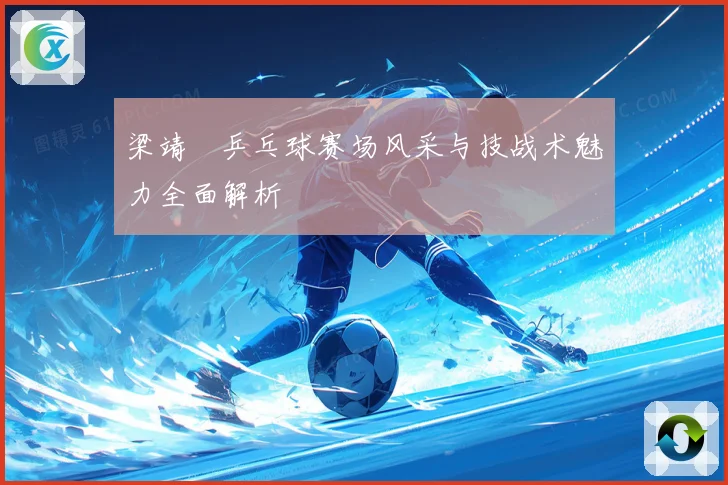 梁靖崑乒乓球赛场风采与技战术魅力全面解析