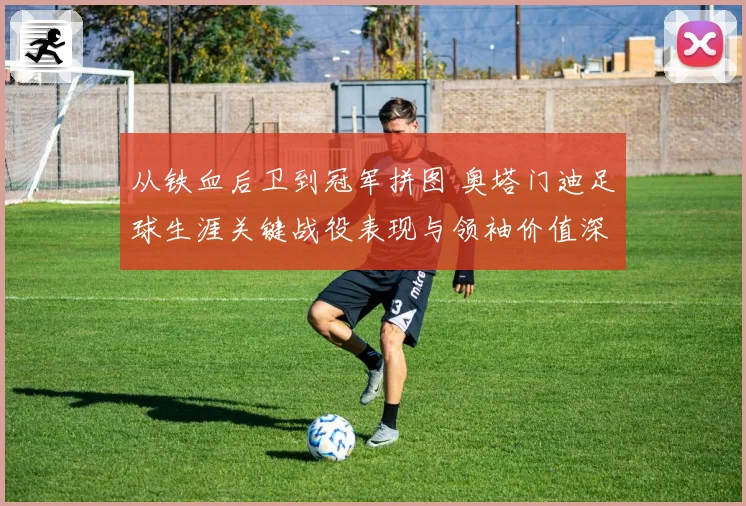 从铁血后卫到冠军拼图 奥塔门迪足球生涯关键战役表现与领袖价值深度全解析