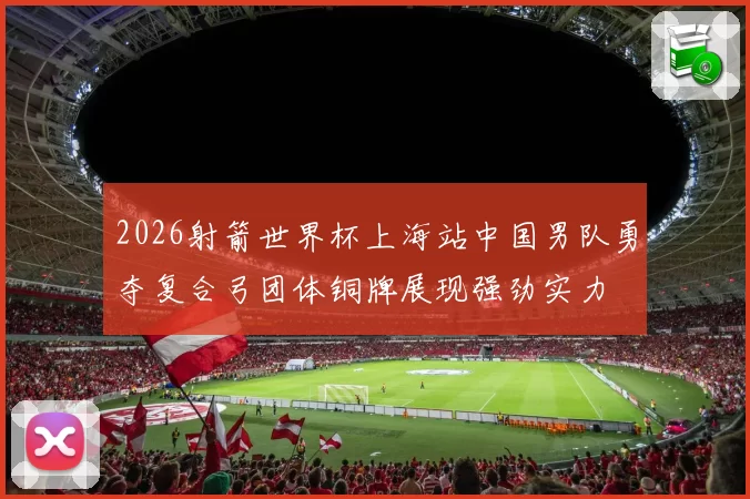 2026射箭世界杯上海站中国男队勇夺复合弓团体铜牌展现强劲实力