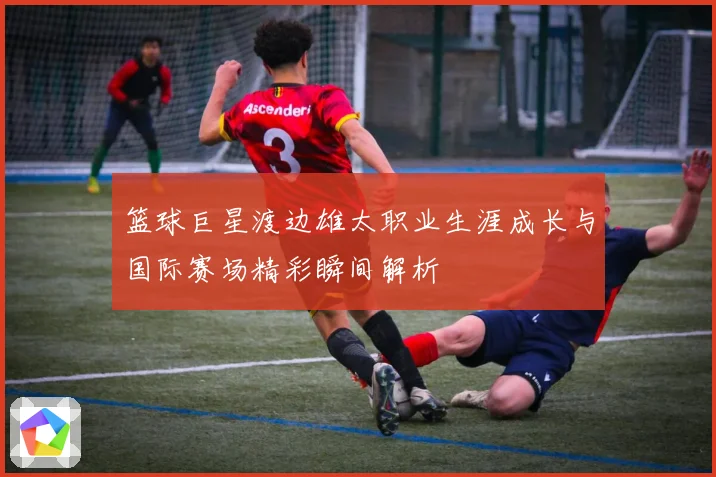 篮球巨星渡边雄太职业生涯成长与国际赛场精彩瞬间解析