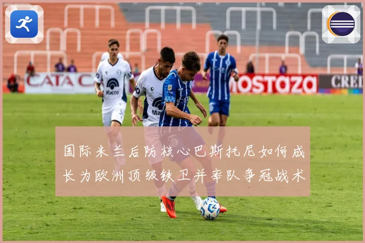 国际米兰后防核心巴斯托尼如何成长为欧洲顶级铁卫并率队争冠战术观察