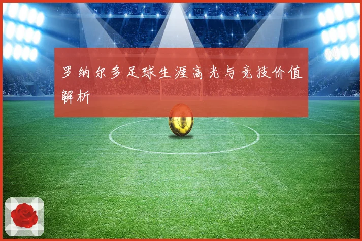 罗纳尔多足球生涯高光与竞技价值解析