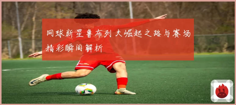 网球新星鲁布列夫崛起之路与赛场精彩瞬间解析