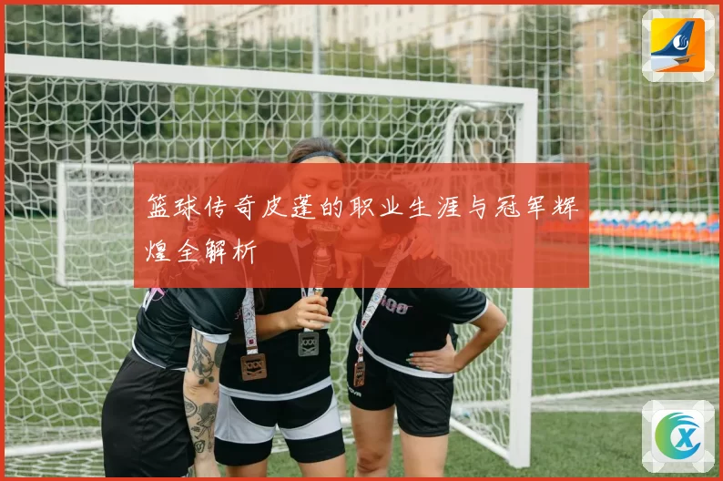 篮球传奇皮蓬的职业生涯与冠军辉煌全解析