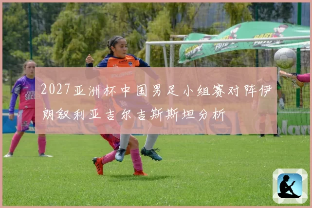 2027亚洲杯中国男足小组赛对阵伊朗叙利亚吉尔吉斯斯坦分析