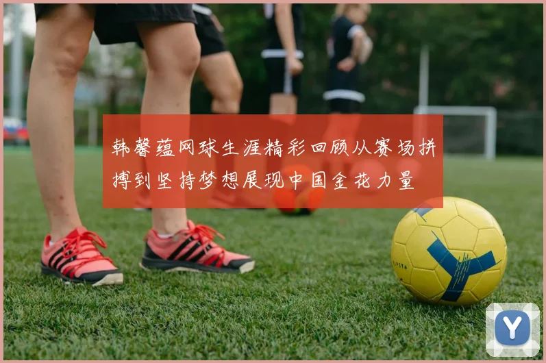 韩馨蕴网球生涯精彩回顾从赛场拼搏到坚持梦想展现中国金花力量