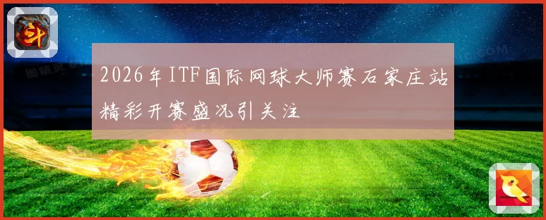 2026年ITF国际网球大师赛石家庄站精彩开赛盛况引关注