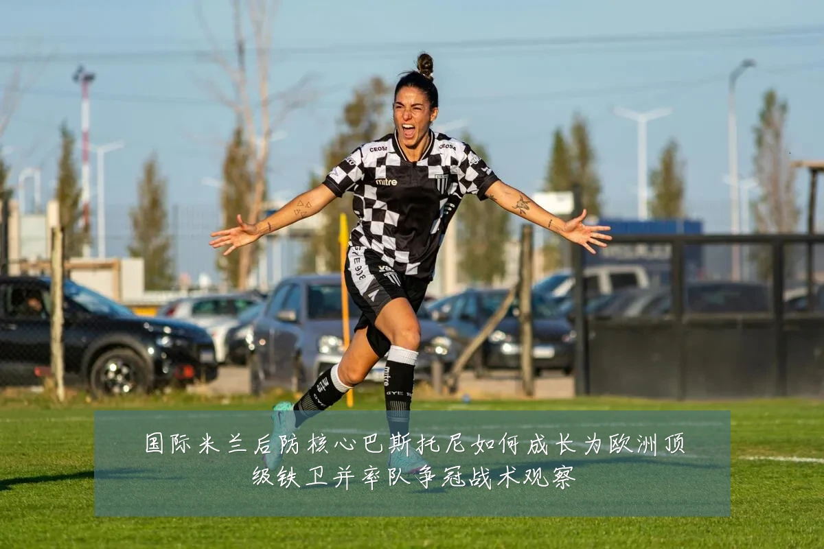 国际米兰后防核心巴斯托尼如何成长为欧洲顶级铁卫并率队争冠战术观察