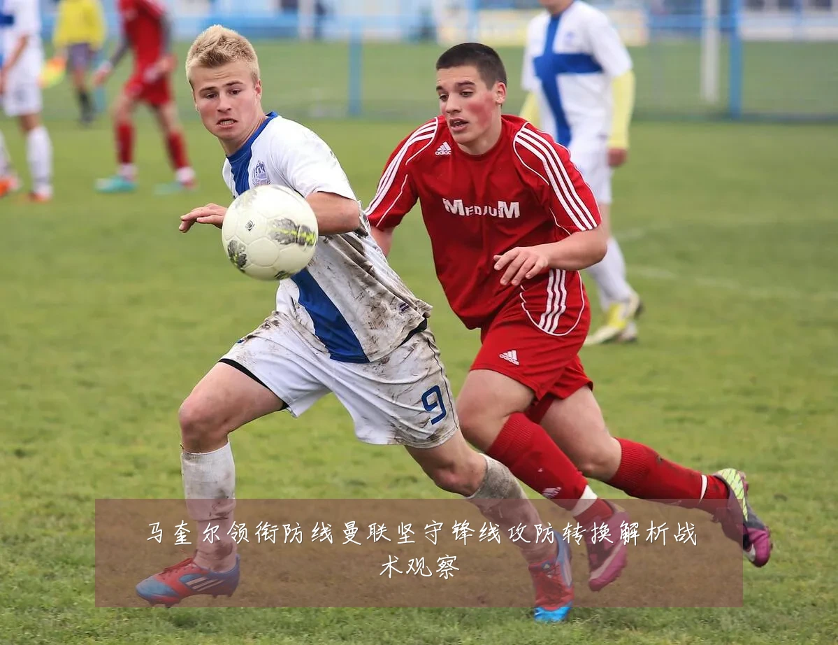 马奎尔领衔防线曼联坚守锋线攻防转换解析战术观察