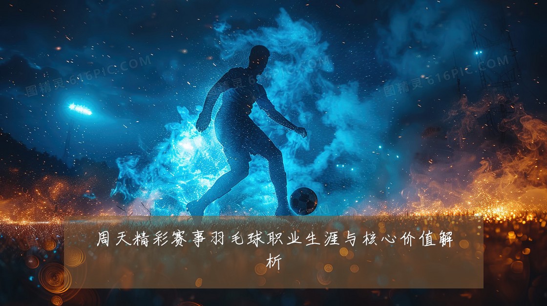 周天精彩赛事羽毛球职业生涯与核心价值解析
